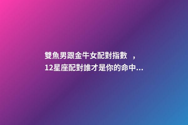 雙魚男跟金牛女配對指數，12星座配對誰才是你的命中注定-第1張-觀點-玄機派